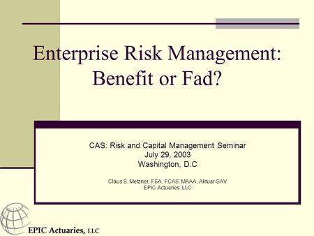 Enterprise Risk Management: Benefit or Fad? CAS: Risk and Capital Management Seminar July 29, 2003 Washington, D.C Claus S. Metzner, FSA, FCAS, MAAA, Aktuar-SAV.