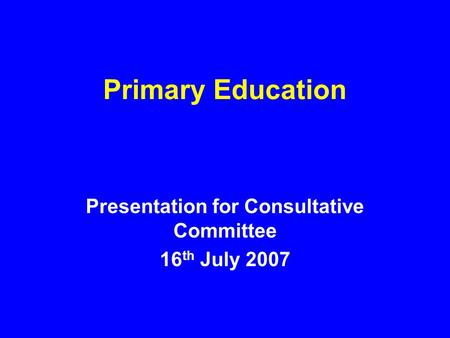 Primary Education Presentation for Consultative Committee 16 th July 2007.