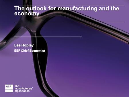 The outlook for manufacturing and the economy Lee Hopley EEF Chief Economist.