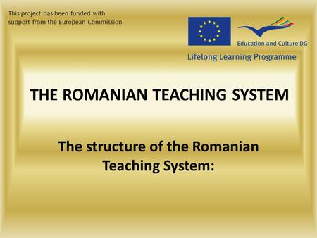 THE ROMANIAN TEACHING SYSTEM The structure of the Romanian Teaching System: This project has been funded with support from the European Commission.