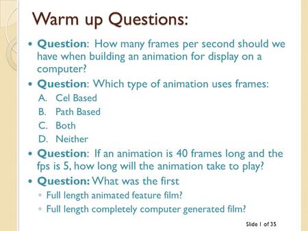 Slide 1 of 35 Warm up Questions: Question: How many frames per second should we have when building an animation for display on a computer? Question: Which.