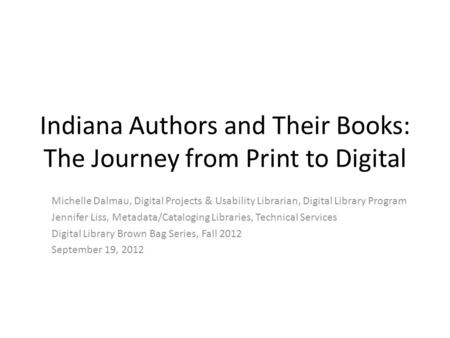 Indiana Authors and Their Books: The Journey from Print to Digital Michelle Dalmau, Digital Projects & Usability Librarian, Digital Library Program Jennifer.