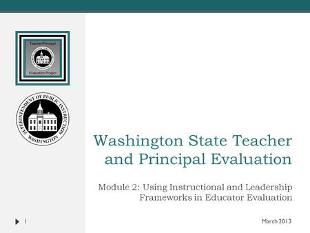 Washington State Teacher and Principal Evaluation Module 2: Using Instructional and Leadership Frameworks in Educator Evaluation 1 March 2013.