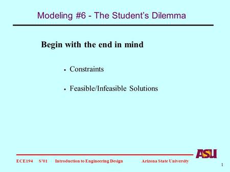 ECE194 S’01 Introduction to Engineering Design Arizona State University 1 Modeling #6 - The Student’s Dilemma Begin with the end in mind  Constraints.