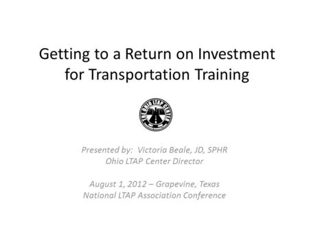 Getting to a Return on Investment for Transportation Training Presented by: Victoria Beale, JD, SPHR Ohio LTAP Center Director August 1, 2012 – Grapevine,
