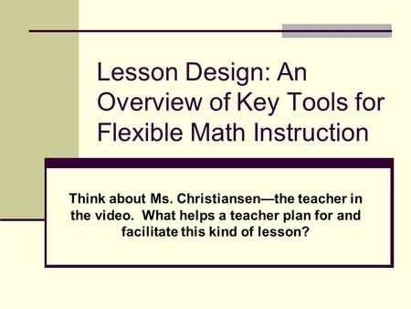 Lesson Design: An Overview of Key Tools for Flexible Math Instruction Think about Ms. Christiansen—the teacher in the video. What helps a teacher plan.