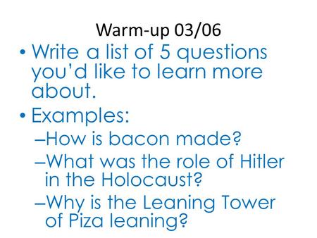 Warm-up 03/06 Write a list of 5 questions you’d like to learn more about. Examples: – How is bacon made? – What was the role of Hitler in the Holocaust?