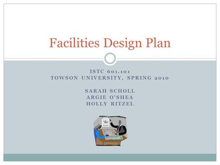 ISTC 601.101 TOWSON UNIVERSITY, SPRING 2010 SARAH SCHOLL ARGIE O’SHEA HOLLY RITZEL Facilities Design Plan.