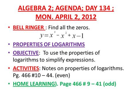 ALGEBRA 2; AGENDA; DAY 134 ; MON. APRIL 2, 2012 BELL RINGER : Find all the zeros. PROPERTIES OF LOGARITHMS OBJECTIVE: To use the properties of logarithms.