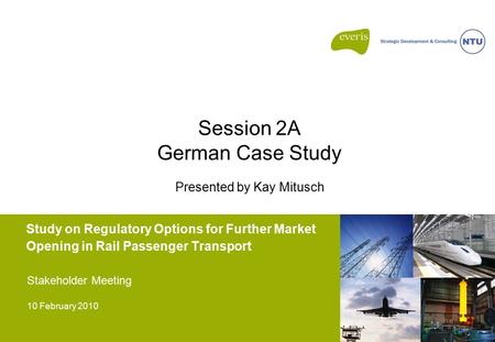Study on Regulatory Options for Further Market Opening in Rail Passenger Transport Stakeholder Meeting 10 February 2010 Session 2A German Case Study Presented.
