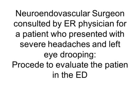 Neuroendovascular Surgeon consulted by ER physician for a patient who presented with severe headaches and left eye drooping: Procede to evaluate the patien.