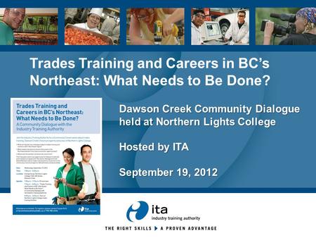 Dawson Creek Community Dialogue held at Northern Lights College Hosted by ITA September 19, 2012 Trades Training and Careers in BC’s Northeast: What Needs.