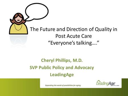 The Future and Direction of Quality in Post Acute Care “Everyone’s talking….” Cheryl Phillips, M.D. SVP Public Policy and Advocacy LeadingAge.