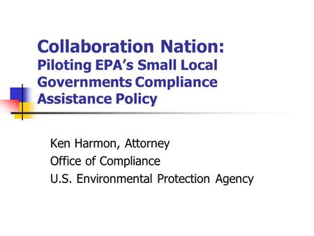 Collaboration Nation: Piloting EPA’s Small Local Governments Compliance Assistance Policy Ken Harmon, Attorney Office of Compliance U.S. Environmental.