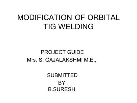 MODIFICATION OF ORBITAL TIG WELDING PROJECT GUIDE Mrs. S. GAJALAKSHMI M.E., SUBMITTED BY B.SURESH.