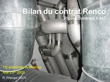 Bilan du contrat Renco Piping contract F467 TS workshop Archamps Mai 25 th 2005 R. Principe TSCV.