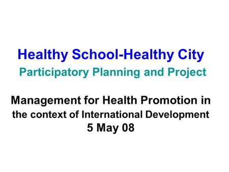 Healthy School-Healthy City Participatory Planning and Project Management for Health Promotion in the context of International Development 5 May 08.