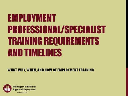 Copyright 2013 EMPLOYMENT PROFESSIONAL/SPECIALIST TRAINING REQUIREMENTS AND TIMELINES WHAT, WHY, WHEN, AND HOW OF EMPLOYMENT TRAINING.
