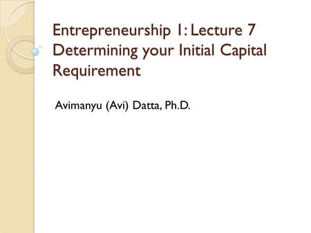 Entrepreneurship 1: Lecture 7 Determining your Initial Capital Requirement Avimanyu (Avi) Datta, Ph.D.