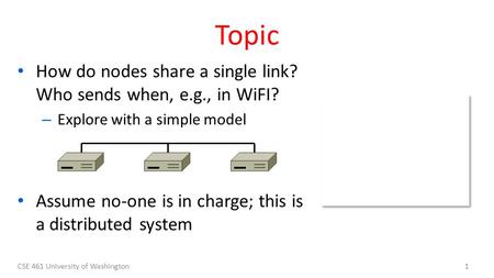 CSE 461 University of Washington1 Topic How do nodes share a single link? Who sends when, e.g., in WiFI? – Explore with a simple model Assume no-one is.