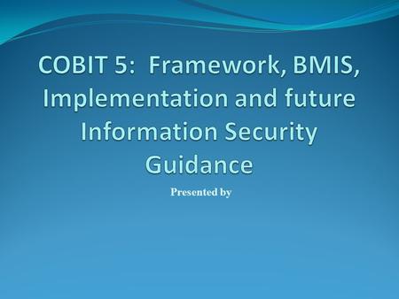 COBIT 5: Framework, BMIS, Implementation and future Information Security Guidance Presented by.