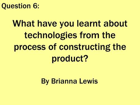 What have you learnt about technologies from the process of constructing the product? By Brianna Lewis Question 6: