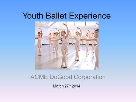 Youth Ballet Experience ACME DoGood Corporation March 27 th 2014.