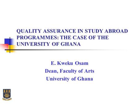 QUALITY ASSURANCE IN STUDY ABROAD PROGRAMMES: THE CASE OF THE UNIVERSITY OF GHANA E. Kweku Osam Dean, Faculty of Arts University of Ghana.