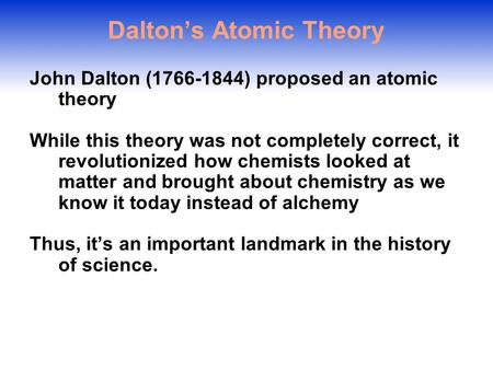 Dalton’s Atomic Theory John Dalton (1766-1844) proposed an atomic theory While this theory was not completely correct, it revolutionized how chemists.