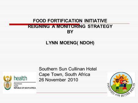 FOOD FORTIFICATION INITIATIVE REIGNING A MONITORING STRATEGY BY LYNN MOENG( NDOH) Southern Sun Cullinan Hotel Cape Town, South Africa 26 November 2010.