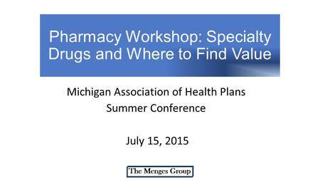 Pharmacy Workshop: Specialty Drugs and Where to Find Value Michigan Association of Health Plans Summer Conference July 15, 2015.