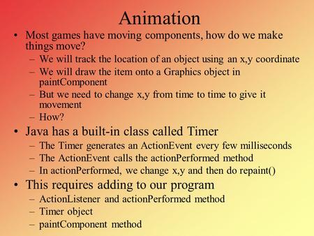 Animation Most games have moving components, how do we make things move? –We will track the location of an object using an x,y coordinate –We will draw.