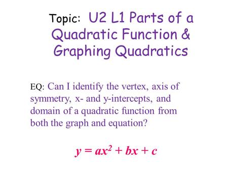 Topic: U2 L1 Parts of a Quadratic Function & Graphing Quadratics y = ax 2 + bx + c EQ: Can I identify the vertex, axis of symmetry, x- and y-intercepts,