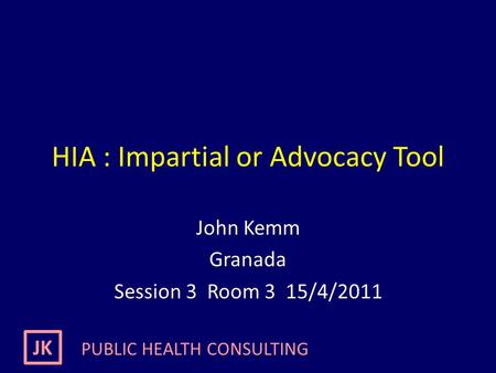 JK PUBLIC HEALTH CONSULTING HIA : Impartial or Advocacy Tool John Kemm Granada Session 3 Room 3 15/4/2011.