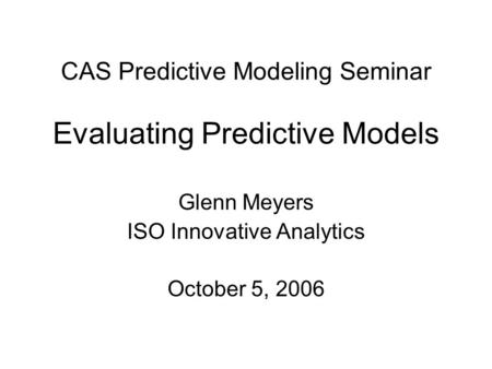 CAS Predictive Modeling Seminar Evaluating Predictive Models Glenn Meyers ISO Innovative Analytics October 5, 2006.