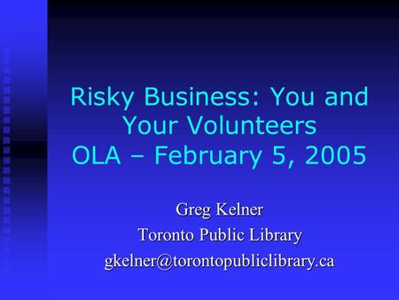 Risky Business: You and Your Volunteers OLA – February 5, 2005 Greg Kelner Toronto Public Library