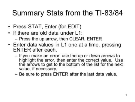 1 Summary Stats from the TI-83/84 Press STAT, Enter (for EDIT) If there are old data under L1: –Press the up arrow, then CLEAR, ENTER Enter data values.