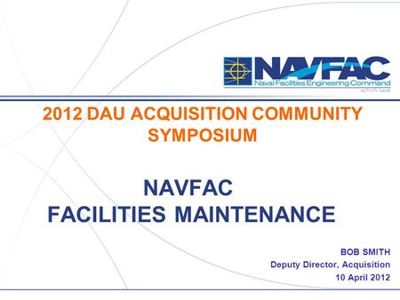 ACTIVITY NAME NAVFAC FACILITIES MAINTENANCE BOB SMITH Deputy Director, Acquisition 10 April 2012 2012 DAU ACQUISITION COMMUNITY SYMPOSIUM.