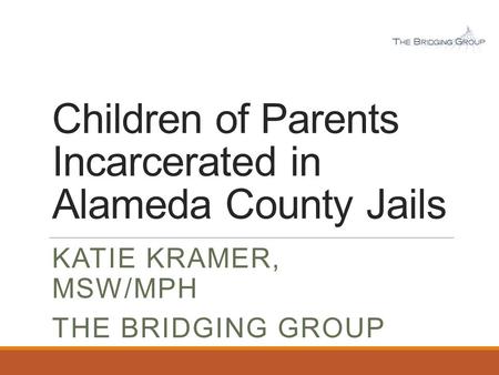 Children of Parents Incarcerated in Alameda County Jails KATIE KRAMER, MSW/MPH THE BRIDGING GROUP.