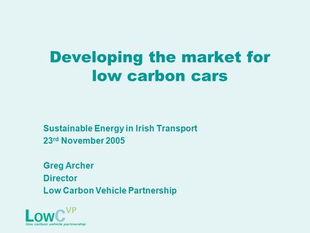 Developing the market for low carbon cars Sustainable Energy in Irish Transport 23 rd November 2005 Greg Archer Director Low Carbon Vehicle Partnership.