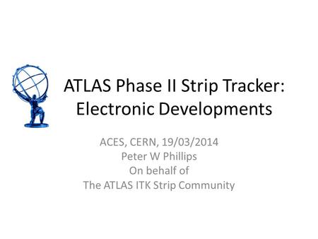 ATLAS Phase II Strip Tracker: Electronic Developments ACES, CERN, 19/03/2014 Peter W Phillips On behalf of The ATLAS ITK Strip Community.