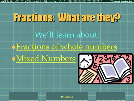 Mr. Madden Fractions: What are they? We’ll learn about:  Fractions of whole numbers Fractions of whole numbers  Mixed Numbers Mixed Numbers.