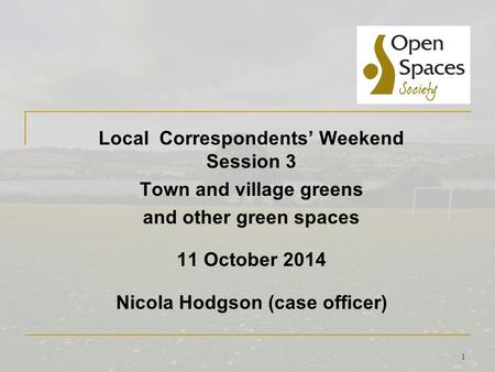 1 Local Correspondents’ Weekend Session 3 Town and village greens and other green spaces 11 October 2014 Nicola Hodgson (case officer)