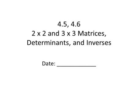 4.5, 4.6 2 x 2 and 3 x 3 Matrices, Determinants, and Inverses Date: _____________.
