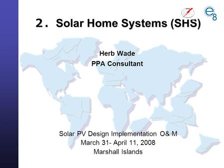 Solar PV Design Implementation O& M March 31- April 11, 2008 Marshall Islands ２． Solar Home Systems (SHS) ２． Solar Home Systems (SHS) Herb Wade PPA Consultant.