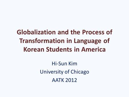 Globalization and the Process of Transformation in Language of Korean Students in America Hi-Sun Kim University of Chicago AATK 2012.