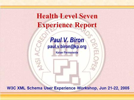Health Level Seven Experience Report Paul V. Biron Kaiser Permanente W3C XML Schema User Experience Workshop, Jun 21-22, 2005.
