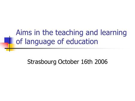 Aims in the teaching and learning of language of education Strasbourg October 16th 2006.
