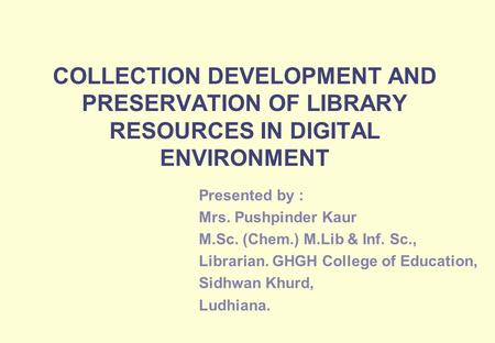 COLLECTION DEVELOPMENT AND PRESERVATION OF LIBRARY RESOURCES IN DIGITAL ENVIRONMENT Presented by : Mrs. Pushpinder Kaur M.Sc. (Chem.) M.Lib & Inf. Sc.,