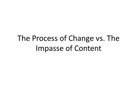 The Process of Change vs. The Impasse of Content.